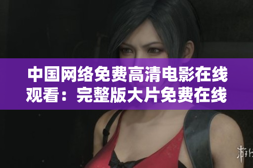 中国网络免费高清电影在线观看：完整版大片免费在线享受