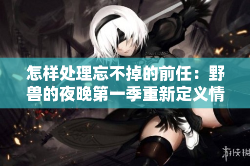 怎样处理忘不掉的前任：野兽的夜晚第一季重新定义情感的边界