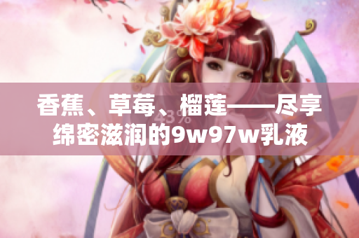 香蕉、草莓、榴莲——尽享绵密滋润的9w97w乳液