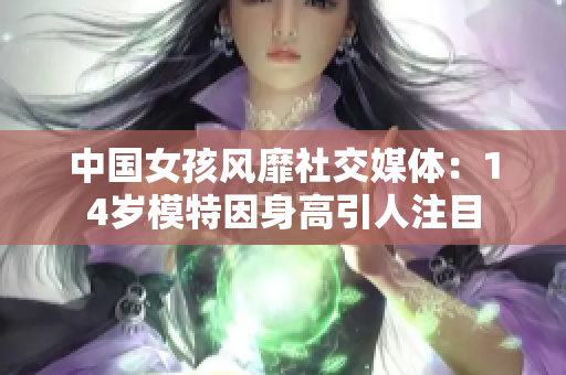 中国女孩风靡社交媒体：14岁模特因身高引人注目