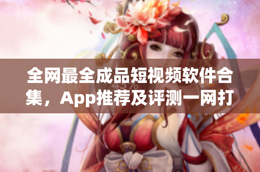 全网最全成品短视频软件合集，App推荐及评测一网打尽，选出最适合你的视频编辑利器