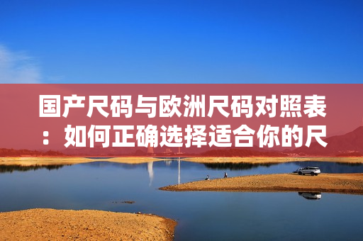国产尺码与欧洲尺码对照表：如何正确选择适合你的尺码