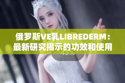 俄罗斯VE乳LIBREDERM：最新研究揭示的功效和使用技巧