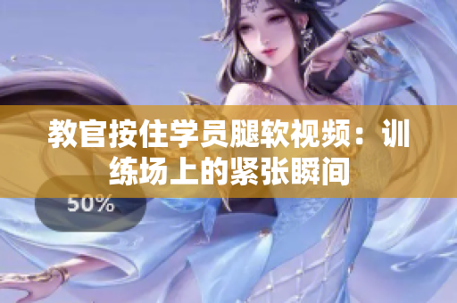 教官按住学员腿软视频：训练场上的紧张瞬间