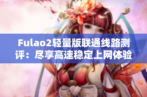 Fulao2轻量版联通线路测评：尽享高速稳定上网体验