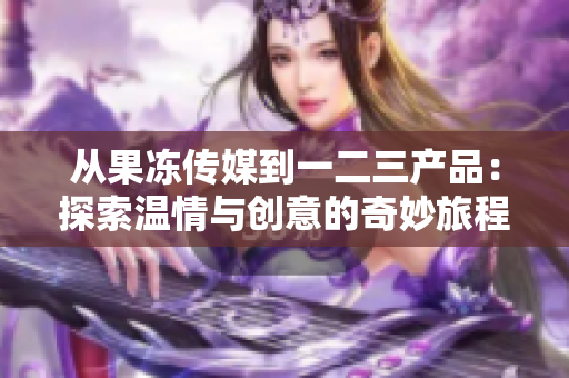 从果冻传媒到一二三产品：探索温情与创意的奇妙旅程