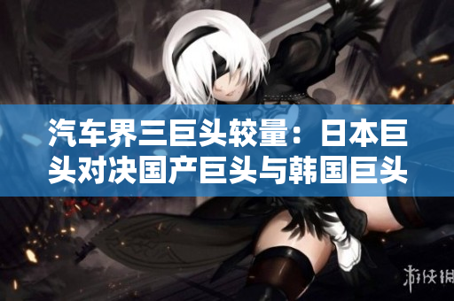 汽车界三巨头较量：日本巨头对决国产巨头与韩国巨头