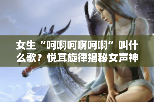女生“呵啊呵啊呵啊”叫什么歌？悦耳旋律揭秘女声神曲