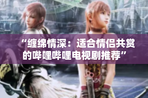 “缠绵情深：适合情侣共赏的哔哩哔哩电视剧推荐”