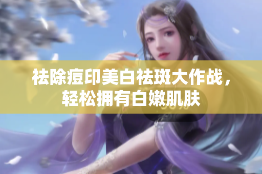祛除痘印美白祛斑大作战，轻松拥有白嫩肌肤