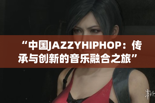 “中国JAZZYHIPHOP：传承与创新的音乐融合之旅”