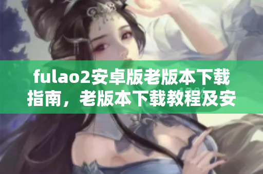 fulao2安卓版老版本下载指南，老版本下载教程及安装详解