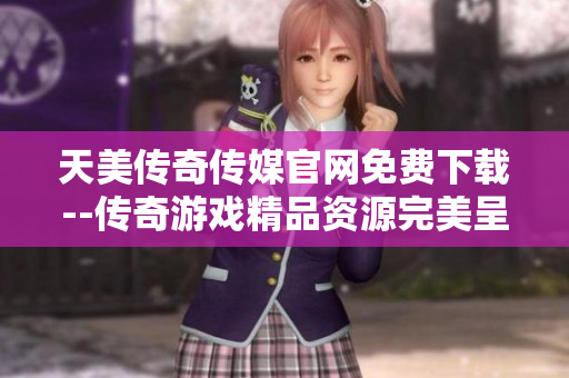 天美传奇传媒官网免费下载--传奇游戏精品资源完美呈现