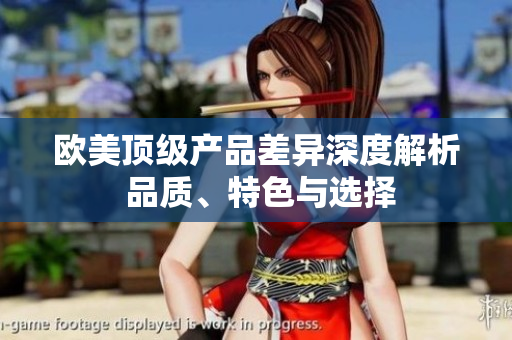 欧美顶级产品差异深度解析 品质、特色与选择