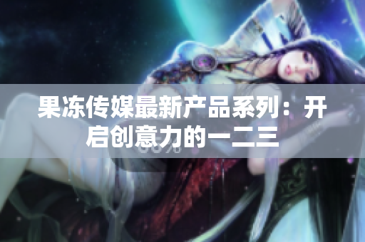 果冻传媒最新产品系列：开启创意力的一二三