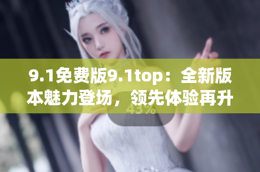 9.1免费版9.1top：全新版本魅力登场，领先体验再升级