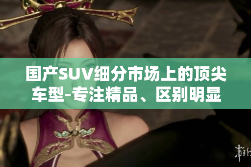 国产SUV细分市场上的顶尖车型-专注精品、区别明显