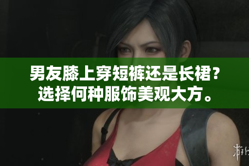 男友膝上穿短裤还是长裙？选择何种服饰美观大方。