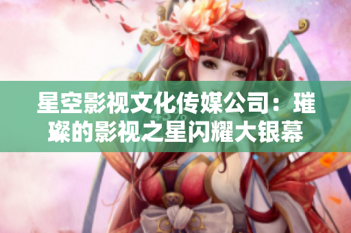星空影视文化传媒公司：璀璨的影视之星闪耀大银幕