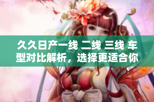 久久日产一线 二线 三线 车型对比解析，选择更适合你的车款