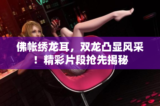 佛帐绣龙耳，双龙凸显风采！精彩片段抢先揭秘