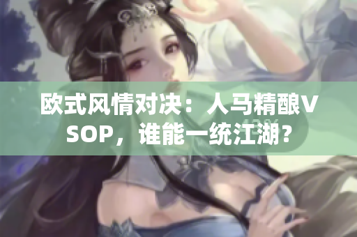 欧式风情对决：人马精酿VSOP，谁能一统江湖？