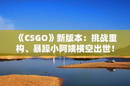 《CSGO》新版本：挑战重构、暴躁小阿姨横空出世！