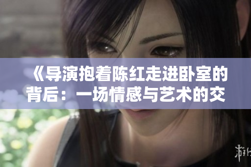 《导演抱着陈红走进卧室的背后：一场情感与艺术的交织》