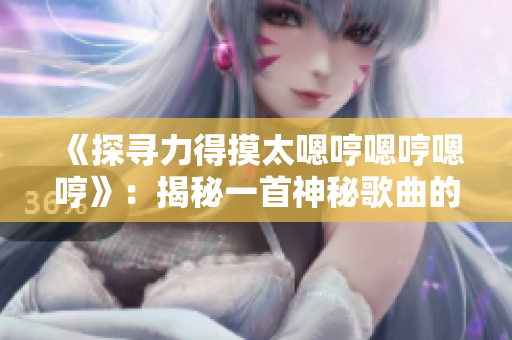 《探寻力得摸太嗯哼嗯哼嗯哼》：揭秘一首神秘歌曲的起源与魅力