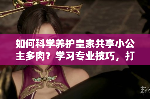 如何科学养护皇家共享小公主多肉？学习专业技巧，打造迷人多肉花园