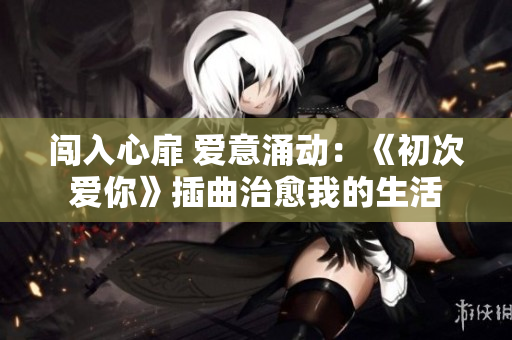 闯入心扉 爱意涌动：《初次爱你》插曲治愈我的生活