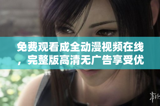 免费观看成全动漫视频在线，完整版高清无广告享受优质观影体验