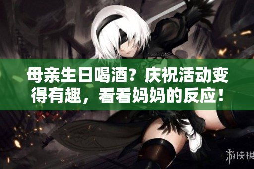 母亲生日喝酒？庆祝活动变得有趣，看看妈妈的反应！
