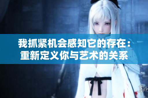 我抓紧机会感知它的存在：重新定义你与艺术的关系
