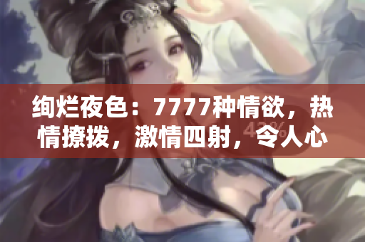 绚烂夜色：7777种情欲，热情撩拨，激情四射，令人心跳加速的综合色情盛宴！