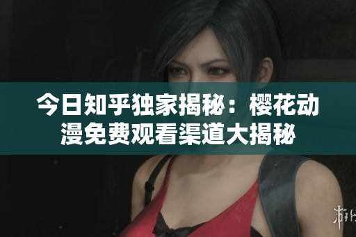 今日知乎独家揭秘：樱花动漫免费观看渠道大揭秘