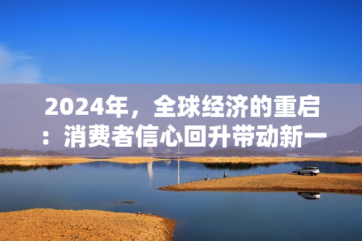 2024年，全球经济的重启：消费者信心回升带动新一轮增长