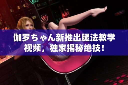 伽罗ちゃん新推出腿法教学视频，独家揭秘绝技！