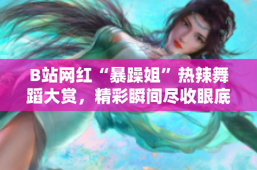 B站网红“暴躁姐”热辣舞蹈大赏，精彩瞬间尽收眼底