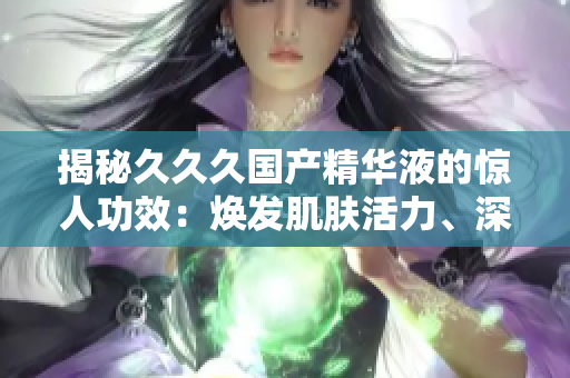 揭秘久久久国产精华液的惊人功效：焕发肌肤活力、深度保湿、抗衰神器！