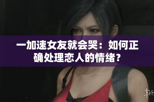 一加速女友就会哭：如何正确处理恋人的情绪？
