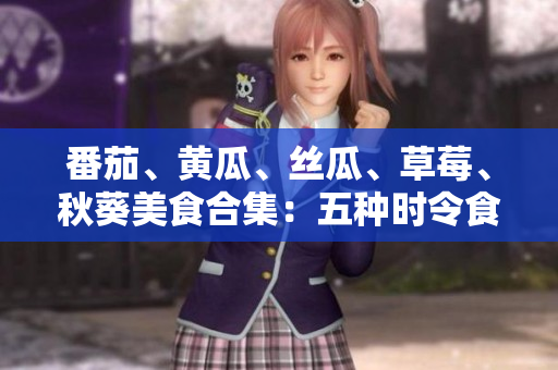 番茄、黄瓜、丝瓜、草莓、秋葵美食合集：五种时令食材的创意应用与营养价值