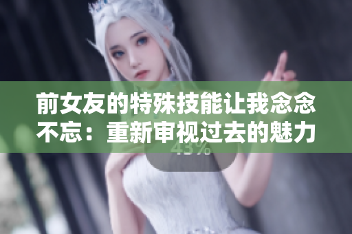 前女友的特殊技能让我念念不忘：重新审视过去的魅力