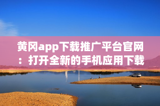 黄冈app下载推广平台官网：打开全新的手机应用下载与分享之旅