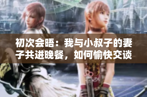 初次会晤：我与小叔子的妻子共进晚餐，如何愉快交谈？