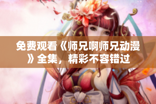 免费观看《师兄啊师兄动漫》全集，精彩不容错过