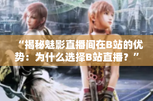 “揭秘魅影直播间在B站的优势：为什么选择B站直播？”。