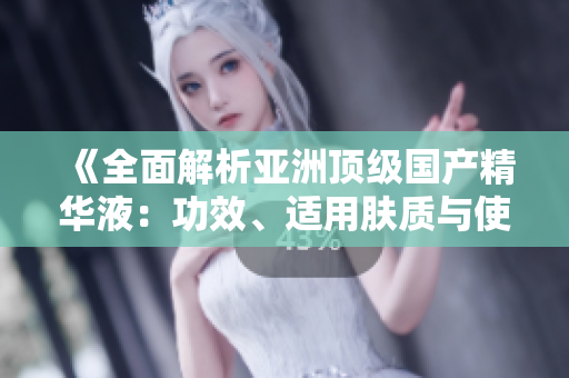 《全面解析亚洲顶级国产精华液：功效、适用肤质与使用技巧一网打尽！》