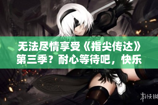 无法尽情享受《指尖传达》第三季？耐心等待吧，快乐即将来临