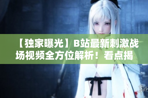 【独家曝光】B站最新刺激战场视频全方位解析！看点揭秘，玩家必看！